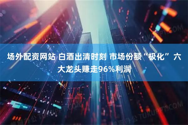 场外配资网站 白酒出清时刻 市场份额“极化” 六大龙头赚走96%利润