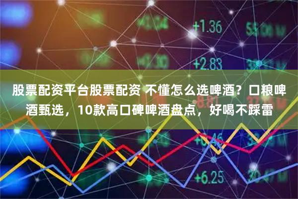 股票配资平台股票配资 不懂怎么选啤酒？口粮啤酒甄选，10款高口碑啤酒盘点，好喝不踩雷