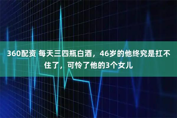 360配资 每天三四瓶白酒，46岁的他终究是扛不住了，可怜了他的3个女儿