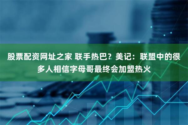 股票配资网址之家 联手热巴？美记：联盟中的很多人相信字母哥最终会加盟热火