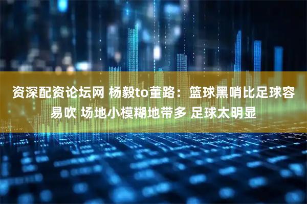 资深配资论坛网 杨毅to董路：篮球黑哨比足球容易吹 场地小模糊地带多 足球太明显