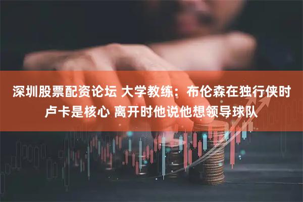 深圳股票配资论坛 大学教练：布伦森在独行侠时卢卡是核心 离开时他说他想领导球队