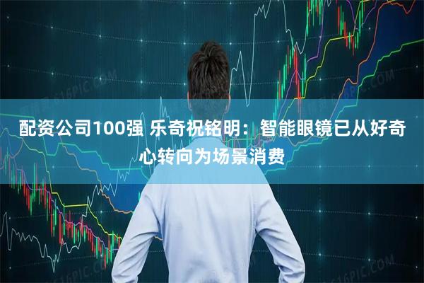 配资公司100强 乐奇祝铭明：智能眼镜已从好奇心转向为场景消费