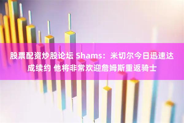 股票配资炒股论坛 Shams：米切尔今日迅速达成续约 他将非常欢迎詹姆斯重返骑士