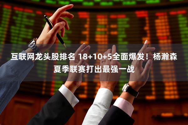 互联网龙头股排名 18+10+5全面爆发！杨瀚森夏季联赛打出最强一战