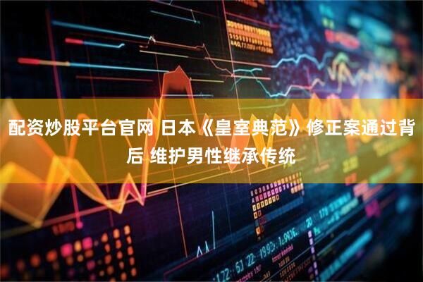 配资炒股平台官网 日本《皇室典范》修正案通过背后 维护男性继承传统