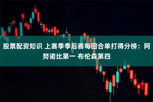 股票配资知识 上赛季季后赛每回合单打得分榜：阿努诺比第一 布伦森第四