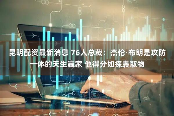 昆明配资最新消息 76人总裁：杰伦·布朗是攻防一体的天生赢家 他得分如探囊取物