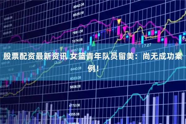 股票配资最新资讯 女篮青年队员留美：尚无成功案例！