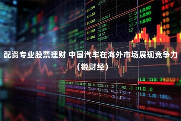 配资专业股票理财 中国汽车在海外市场展现竞争力（锐财经）