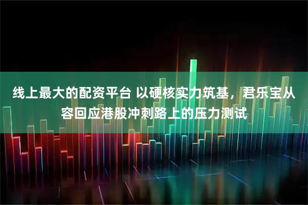 线上最大的配资平台 以硬核实力筑基，君乐宝从容回应港股冲刺路上的压力测试