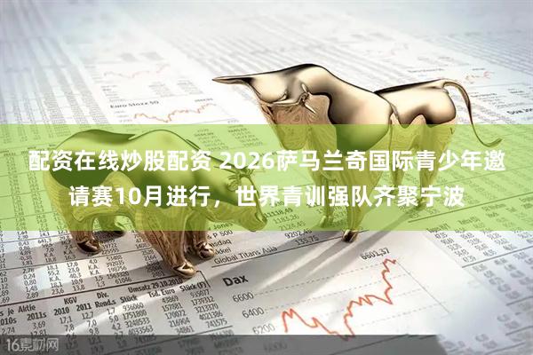 配资在线炒股配资 2026萨马兰奇国际青少年邀请赛10月进行，世界青训强队齐聚宁波